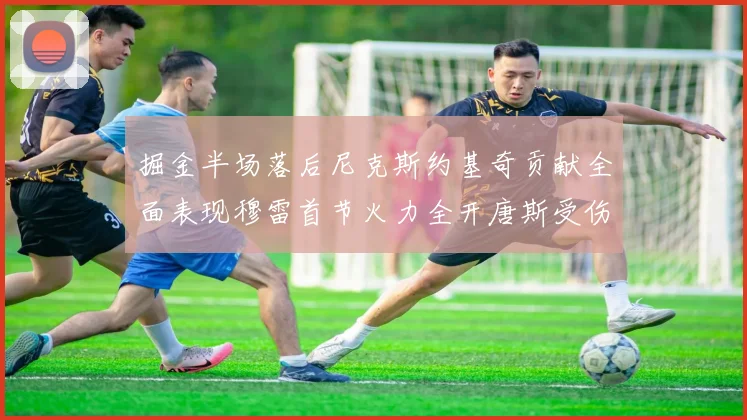 掘金半场落后尼克斯约基奇贡献全面表现穆雷首节火力全开唐斯受伤拼搏不止