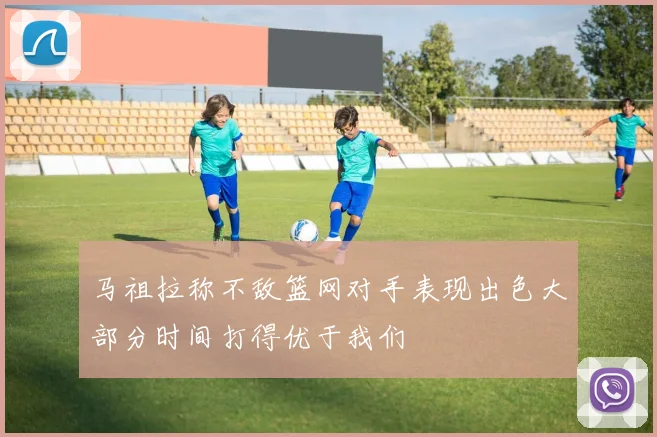 马祖拉称不敌篮网对手表现出色大部分时间打得优于我们