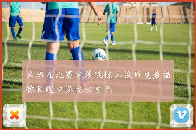 文班在比赛中展现惊人技巧克劳福德目瞪口呆无法自已