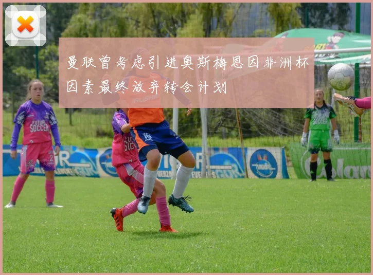 曼联曾考虑引进奥斯梅恩因非洲杯因素最终放弃转会计划