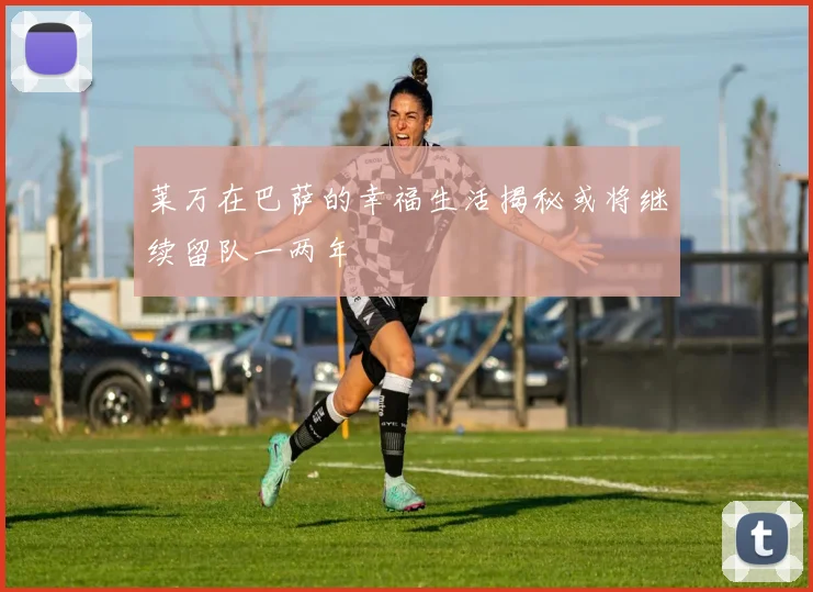 莱万在巴萨的幸福生活揭秘或将继续留队一两年