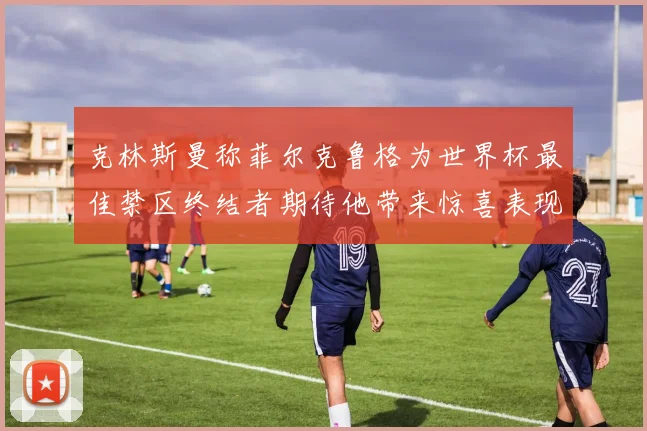 克林斯曼称菲尔克鲁格为世界杯最佳禁区终结者期待他带来惊喜表现