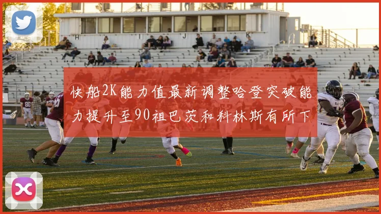 快船2K能力值最新调整哈登突破能力提升至90祖巴茨和科林斯有所下滑