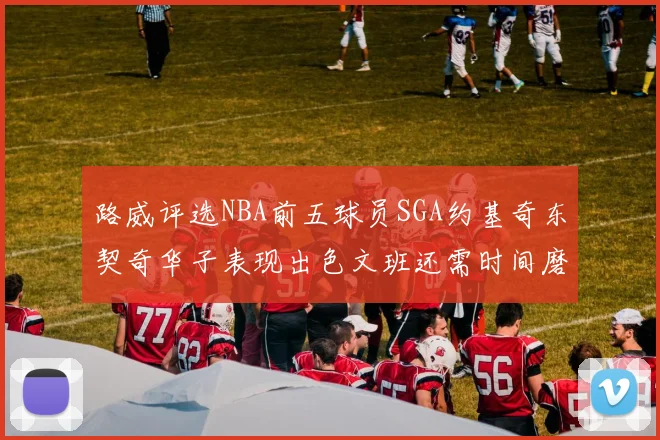 路威评选NBA前五球员SGA约基奇东契奇华子表现出色文班还需时间磨练