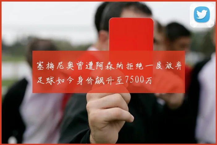 塞梅尼奥曾遭阿森纳拒绝一度放弃足球如今身价飙升至7500万