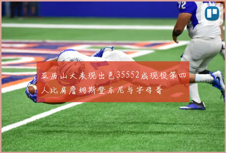 亚历山大表现出色35552成现役第四人比肩詹姆斯登东尼与字母哥