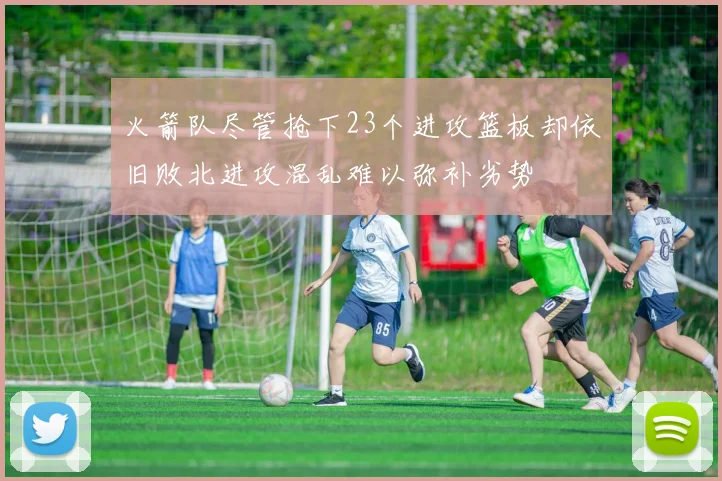 火箭队尽管抢下23个进攻篮板却依旧败北进攻混乱难以弥补劣势
